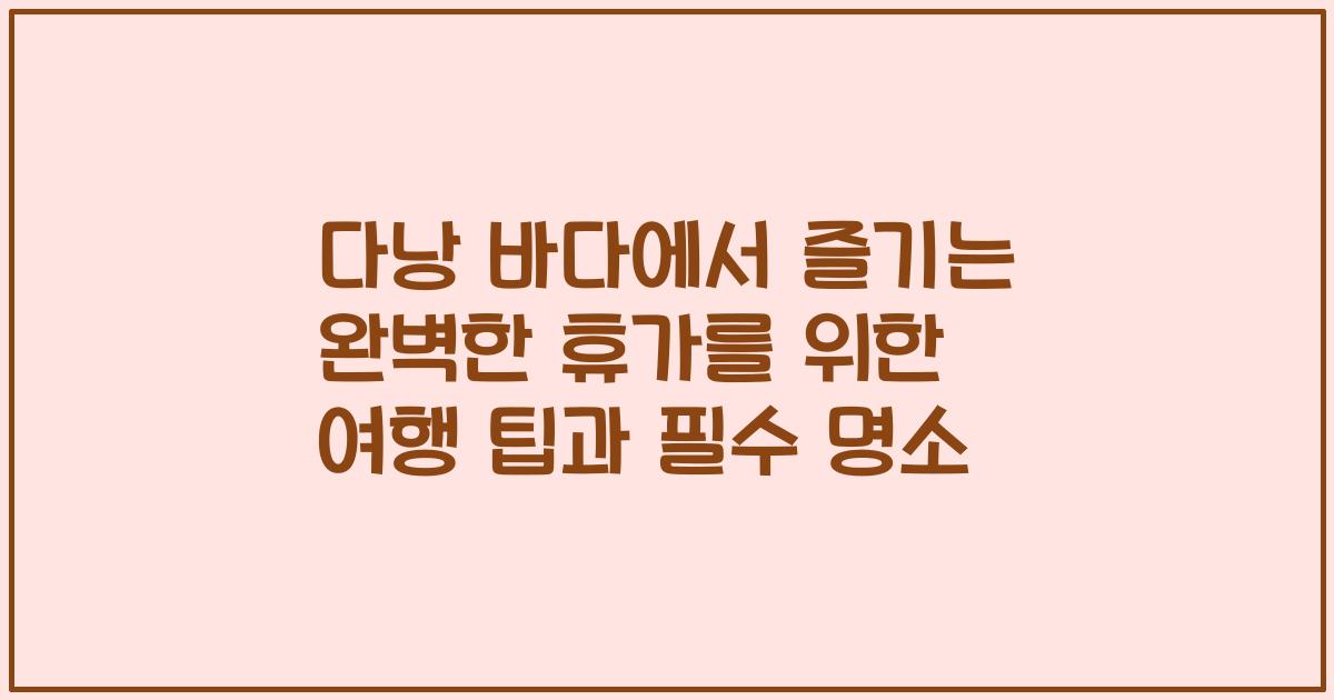 다낭 바다에서 즐기는 완벽한 휴가를 위한 여행 팁과 필수 명소