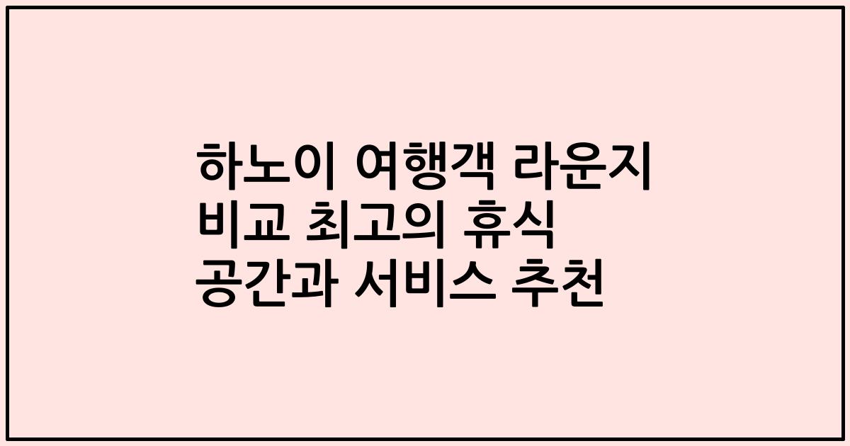 하노이 여행객 라운지 비교 최고의 휴식 공간과 서비스 추천